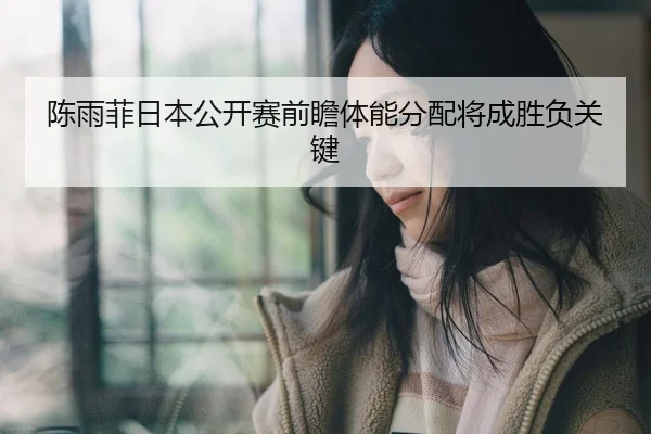 陈雨菲日本公开赛前瞻体能分配将成胜负关键