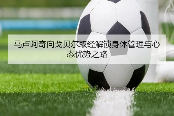 马卢阿奇向戈贝尔取经解锁身体管理与心态优势之路
