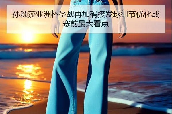 孙颖莎亚洲杯备战再加码接发球细节优化成赛前最大看点